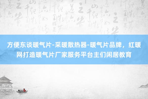 方便东谈暖气片-采暖散热器-暖气片品牌，红暖网打造暖气片厂家服务平台主们闲居教育
